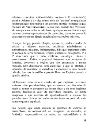 23
palestras, conceitos antidoutrinários nocivos à fé (raciocinada)
espírita. Adotam e divulgam uma série de ―ensinos‖ sem qualquer
fundamentação doutrinária e um discurso místico-esotérico a qual
chamam de ―universalismo‖, sendo que, quando tais ―ensinos‖
são comparados, nota- se não haver qualquer concordância e que
cada um de seus representantes diz uma coisa, baseados que estão
unicamente em suas férteis imaginações e arroubos místicos.
Crianças índigo, planeta chupão, apometria, poder curador de
cristais e objetos materiais, profecias mirabolantes e
aterrorizantes, milagres, intraterrestres, ETs que implantam chips
na cabeça de seres humanos, terapias exóticas e milagreiras, 4ª e
5ª dimensões que a tudo explicam, astrologia, rituais e
maneirismos... Enfim, é possível listarmos aqui centenas de
fantasias, conceitos e noções que não encontram o menor
respaldo, nem doutrinário, nem científico, e que só afastam o
indivíduo da realidade, alienando-o e expondo-o a uma posição
ridícula, levando de roldão a própria Doutrina Espírita perante a
opinião pública.
Infelizmente, isso tudo é conduzido por espíritos perversos,
levianos e/ou pseudossábios, que estimulam tais fantasias de
modo a atrasar o progresso da humanidade e de seus ingênuos
adeptos, fazendo-se valer de indivíduos incautos, de mente
imaginosa e que carecem de aprofundamento e estudo das
questões mais básicas do conhecimento, tanto do ponto de vista
humano quanto espiritual.
São pessoas que ainda atrelam as questões do espírito ao
maravilhoso, ao sobrenatural, ao milagreiro, ao aterrador, ao
fantástico, esquecendo-se da razão, da racionalidade e da
 