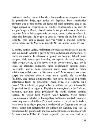 231
maiores virtudes, encaminhando a humanidade inteira para a terra
da promissão, hoje, que todos os Espíritos bem iluminados
afirmam que o nascimento de Jesus foi todo aparente, que o seu
corpo apenas se constituíra de fluidos concentrados no seio da
sempre Virgem Maria, não há razão de ser para duas opiniões a tal
respeito. Maria foi sempre mãe de Jesus, como todas as mães são
mães dos homens. Se o que se gera no ventre da mulher não é o
Espírito, mas sim a massa que vai vestir o mesmo Espírito,
incontestavelmente Maria foi mãe de Nosso Senhor Jesus Cristo.
E, assim, bem o vedes, realizaram-se todas as profecias; e, assim,
veio ao mundo Aquele a quem devemos a Seara da abundância, os
frutos da verdade. Insistamos: a opinião do homem, falível quase
sempre, pôde como que inocular, no espírito de seus irmãos, a
ideia de que Jesus, se não revestisse um corpo carnal, igual ao de
todas as criaturas humanas, seus sofrimentos seriam nulos.
Entretanto, como bem disseram entre vós, qual o maior
sofrimento, o físico ou o sofrimento moral? Mas, mesmo com esse
corpo de natureza celeste, com essa reunião de moléculas
fluídicas, que ainda desconheceis, não seria possível o próprio
sofrimento físico do Redentor? Quem sofre, é o Espírito ou a
carne? Não é a lesão, o golpe sobre a matéria que, por intermédio
do perispírito, faz chegar ao Espírito as sensações e a dor? Vedes,
portanto, que não pode prevalecer de modo alguma opinião
isolada do vosso bom Mestre Allan Kardec. Meus filhos,
continuemos a estudar os Evangelhos do Senhor em todos os seus
mais pequeninos detalhes. Procurai conhecer o espírito de toda a
letra, com humildade, porque a verdade há de fazer-se aos vossos
olhos, como um testemunho do agrado do Senhor, que vos vê
esquecidos das paixões do mundo, concentrados, estudando a vida
do seu amado Filho. O único requisito que se vos pede é a
 
