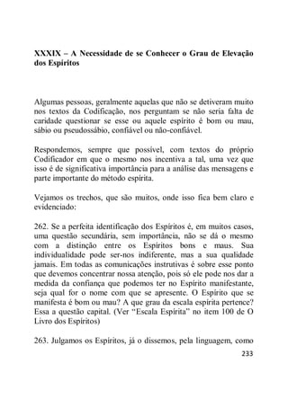 233
XXXIX – A Necessidade de se Conhecer o Grau de Elevação
dos Espíritos
Algumas pessoas, geralmente aquelas que não se detiveram muito
nos textos da Codificação, nos perguntam se não seria falta de
caridade questionar se esse ou aquele espírito é bom ou mau,
sábio ou pseudossábio, confiável ou não-confiável.
Respondemos, sempre que possível, com textos do próprio
Codificador em que o mesmo nos incentiva a tal, uma vez que
isso é de significativa importância para a análise das mensagens e
parte importante do método espírita.
Vejamos os trechos, que são muitos, onde isso fica bem claro e
evidenciado:
262. Se a perfeita identificação dos Espíritos é, em muitos casos,
uma questão secundária, sem importância, não se dá o mesmo
com a distinção entre os Espíritos bons e maus. Sua
individualidade pode ser-nos indiferente, mas a sua qualidade
jamais. Em todas as comunicações instrutivas é sobre esse ponto
que devemos concentrar nossa atenção, pois só ele pode nos dar a
medida da confiança que podemos ter no Espírito manifestante,
seja qual for o nome com que se apresente. O Espírito que se
manifesta é bom ou mau? A que grau da escala espírita pertence?
Essa a questão capital. (Ver ―Escala Espírita‖ no item 100 de O
Livro dos Espíritos)
263. Julgamos os Espíritos, já o dissemos, pela linguagem, como
 