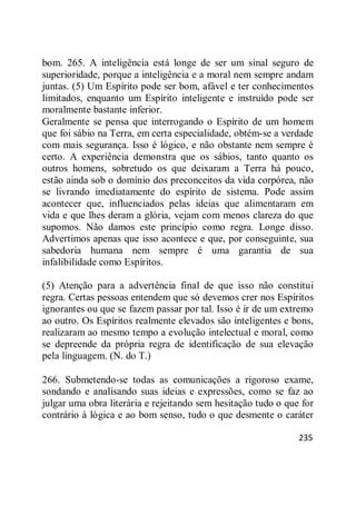 235
bom. 265. A inteligência está longe de ser um sinal seguro de
superioridade, porque a inteligência e a moral nem sempre andam
juntas. (5) Um Espírito pode ser bom, afável e ter conhecimentos
limitados, enquanto um Espírito inteligente e instruído pode ser
moralmente bastante inferior.
Geralmente se pensa que interrogando o Espírito de um homem
que foi sábio na Terra, em certa especialidade, obtém-se a verdade
com mais segurança. Isso é lógico, e não obstante nem sempre é
certo. A experiência demonstra que os sábios, tanto quanto os
outros homens, sobretudo os que deixaram a Terra há pouco,
estão ainda sob o domínio dos preconceitos da vida corpórea, não
se livrando imediatamente do espírito de sistema. Pode assim
acontecer que, influenciados pelas ideias que alimentaram em
vida e que lhes deram a glória, vejam com menos clareza do que
supomos. Não damos este princípio como regra. Longe disso.
Advertimos apenas que isso acontece e que, por conseguinte, sua
sabedoria humana nem sempre é uma garantia de sua
infalibilidade como Espíritos.
(5) Atenção para a advertência final de que isso não constitui
regra. Certas pessoas entendem que só devemos crer nos Espíritos
ignorantes ou que se fazem passar por tal. Isso é ir de um extremo
ao outro. Os Espíritos realmente elevados são inteligentes e bons,
realizaram ao mesmo tempo a evolução intelectual e moral, como
se depreende da própria regra de identificação de sua elevação
pela linguagem. (N. do T.)
266. Submetendo-se todas as comunicações a rigoroso exame,
sondando e analisando suas ideias e expressões, como se faz ao
julgar uma obra literária e rejeitando sem hesitação tudo o que for
contrário à lógica e ao bom senso, tudo o que desmente o caráter
 