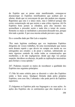 236
do Espírito que se pensa estar manifestando, consegue-se
desencorajar os Espíritos mistificadores que acabam por se
afastar, desde que se convençam de que não podem nos enganar.
Repetimos que este é o único meio, mas é infalível porque não
existe comunicação má que resista a uma crítica rigorosa. (6) Os
Espíritos bons jamais se ofendem, pois eles mesmos nos
aconselham a proceder assim e nada têm a temer do exame.
Somente os maus se melindram e procuram dissuadir-nos, porque
têm tudo a perder. E por essa mesma atitude provam o que são.
Eis o conselho dado por São Luís a respeito:
―Por mais legítima confiança que vos inspiremos Espíritos
dirigentes de vossos trabalhos, há uma recomendação que nunca
seria demais repetir e que deveis ter sempre em mente ao vos
entregardes aos estudos: a de pesar e analisar, submetendo ao
mais rigoroso controle da razão todas as comunicações que
receberdes; a de não negligenciar, desde que algo vos pareça
suspeito, duvidoso ou obscuro, de pedir as explicações necessárias
para formar a vossa opinião.‖
267. Podemos resumir os meios de reconhecer a qualidade dos
Espíritos nos seguintes princípios:
1º) Não há outro critério para se discernir o valor dos Espíritos
senão o bom senso. Qualquer fórmula dada pelos próprios
Espíritos, com esse fim, é absurda e não pode provir de Espíritos
superiores.
2º) Julgamos os Espíritos pela sua linguagem e as suas ações. As
ações dos Espíritos são os sentimentos que eles inspiram e os
 