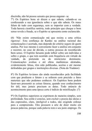 238
discórdia, não há pessoa sensata que possa enganar- se.
7º) Os Espíritos bons só dizem o que sabem, calando-se ou
confessando a sua ignorância sobre o que não sabem. Os maus
falam de tudo com segurança, sem se importar com a verdade.
Toda heresia científica notória, todo princípio que choque o bom
senso revela a fraude, se o Espírito se apresenta como esclarecido.
(6) ‗Não existe comunicação má que resista a uma crítica
rigorosa‘. Esta confiança de Kardec na análise racional das
comunicações é acertada, mas depende do critério seguro de quem
analisa. Por isso mesmo é conveniente fazer a análise em conjunto
e recorrer, no caso de dúvida, a outras pessoas de reconhecido
bom senso. O Espírito farsante pode influir sobre um indivíduo e
sobre o grupo, o que tem ocorrido com frequência em virtude da
vaidade, da pretensão ou do misticismo dominante.
Comunicações avulsas e até obras mediúnicas alentadas,
evidentemente falsas, têm sido publicadas, aceitas e até mesmo
defendidas por grupos e instituições diversas. (Nota do Tradutor)
8º) Os Espíritos levianos são ainda reconhecidos pela facilidade
com que predizem o futuro e se referem com precisão a fatos
materiais que não podemos conhecer. Os Espíritos bons podem
fazer-nos pressentir as coisas futuras, quando esse conhecimento
for útil, mas jamais precisam as datas. Todo anúncio de
acontecimento para uma época certa é indício de mistificação. (7)
9º) Os Espíritos superiores se exprimem de maneira simples, sem
prolixidade. Seu estilo é conciso, sem excluir a poesia das ideias e
das expressões, claro, inteligível a todos, não exigindo esforço
para a compreensão. Eles possuem a arte de dizer muito em
poucas palavras, porque cada palavra tem o seu justo emprego. Os
 