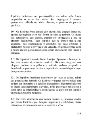 239
Espíritos inferiores ou pseudossábios escondem sob frases
empoladas o vazio das ideias. Sua linguagem é sempre
pretensiosa, ridícula ou ainda obscura, a pretexto de parecer
profunda.
10º) Os Espíritos bons jamais dão ordens: não querem impor-se,
apenas aconselham e se não forem ouvidos se retiram. Os maus
são autoritários, dão ordens, querem ser obedecidos e não se
afastam facilmente. Todo Espírito que se impõe trai a sua
condição. São exclusivistas e absolutos nas suas opiniões e
pretendem possuir o privilégio da verdade. Exigem a crença cega
e nunca apelam para a razão, pois sabem que a razão lhes tiraria a
máscara.
11º) Os Espíritos bons não fazem lisonjas. Aprovam o bem que se
faz, mas sempre de maneira prudente. Os maus exageram nos
elogios, excitam o orgulho e a vaidade, embora pregando a
humildade, e procuram exaltar a importância pessoal daqueles que
desejam conquistar.
12º) Os Espíritos superiores mantêm-se, em todas as coisas, acima
das puerilidades formais. Os Espíritos vulgares são os únicos que
podem dar importância a detalhes mesquinhos, incompatíveis com
as ideias verdadeiramente elevadas. Toda prescrição meticulosa é
sinal certo de inferioridade e mistificação de parte de um Espírito
que toma um nome pomposo.
13º) Devemos desconfiar dos nomes bizarros e ridículos usados
por certos Espíritos que desejam impor-se à credulidade. Seria
extremamente absurdo tomar esses nomes a sério.
 