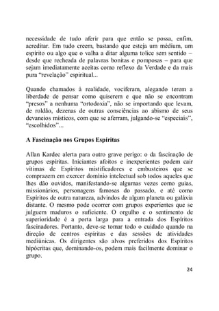 24
necessidade de tudo aferir para que então se possa, enfim,
acreditar. Em tudo creem, bastando que esteja um médium, um
espírito ou algo que o valha a ditar alguma tolice sem sentido –
desde que recheada de palavras bonitas e pomposas – para que
sejam imediatamente aceitas como reflexo da Verdade e da mais
pura ―revelação‖ espiritual...
Quando chamados à realidade, vociferam, alegando terem a
liberdade de pensar como quiserem e que não se encontram
―presos‖ a nenhuma ―ortodoxia‖, não se importando que levam,
de roldão, dezenas de outras consciências ao abismo de seus
devaneios místicos, com que se aferram, julgando-se ―especiais‖,
―escolhidos‖...
A Fascinação nos Grupos Espíritas
Allan Kardec alerta para outro grave perigo: o da fascinação de
grupos espíritas. Iniciantes afoitos e inexperientes podem cair
vítimas de Espíritos mistificadores e embusteiros que se
comprazem em exercer domínio intelectual sob todos aqueles que
lhes dão ouvidos, manifestando-se algumas vezes como guias,
missionários, personagens famosas do passado, e até como
Espíritos de outra natureza, advindos de algum planeta ou galáxia
distante. O mesmo pode ocorrer com grupos experientes que se
julguem maduros o suficiente. O orgulho e o sentimento de
superioridade é a porta larga para a entrada dos Espíritos
fascinadores. Portanto, deve-se tomar todo o cuidado quando na
direção de centros espíritas e das sessões de atividades
mediúnicas. Os dirigentes são alvos preferidos dos Espíritos
hipócritas que, dominando-os, podem mais facilmente dominar o
grupo.
 