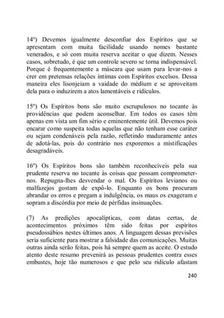 240
14º) Devemos igualmente desconfiar dos Espíritos que se
apresentam com muita facilidade usando nomes bastante
venerados, e só com muita reserva aceitar o que dizem. Nesses
casos, sobretudo, é que um controle severo se torna indispensável.
Porque é frequentemente a máscara que usam para levar-nos a
crer em pretensas relações íntimas com Espíritos excelsos. Dessa
maneira eles lisonjeiam a vaidade do médium e se aproveitam
dela para o induzirem a atos lamentáveis e ridículos.
15º) Os Espíritos bons são muito escrupulosos no tocante às
providências que podem aconselhar. Em todos os casos têm
apenas em vista um fim sério e eminentemente útil. Devemos pois
encarar como suspeita todas aquelas que não tenham esse caráter
ou sejam condenáveis pela razão, refletindo maduramente antes
de adotá-las, pois do contrário nos exporemos a mistificações
desagradáveis.
16º) Os Espíritos bons são também reconhecíveis pela sua
prudente reserva no tocante às coisas que possam comprometer-
nos. Repugna-lhes desvendar o mal. Os Espíritos levianos ou
malfazejos gostam de expô-lo. Enquanto os bons procuram
abrandar os erros e pregam a indulgência, os maus os exageram e
sopram a discórdia por meio de pérfidas insinuações.
(7) As predições apocalípticas, com datas certas, de
acontecimentos próximos têm sido feitas por espíritos
pseudossábios nestes últimos anos. A linguagem dessas previsões
seria suficiente para mostrar a falsidade das comunicações. Muitas
outras ainda serão feitas, pois há sempre quem as aceite. O estudo
atento deste resumo prevenirá as pessoas prudentes contra esses
embustes, hoje tão numerosos e que pelo seu ridículo afastam
 