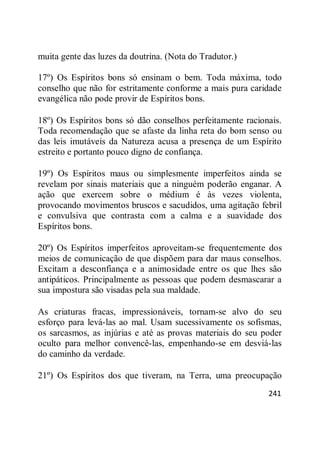 241
muita gente das luzes da doutrina. (Nota do Tradutor.)
17º) Os Espíritos bons só ensinam o bem. Toda máxima, todo
conselho que não for estritamente conforme a mais pura caridade
evangélica não pode provir de Espíritos bons.
18º) Os Espíritos bons só dão conselhos perfeitamente racionais.
Toda recomendação que se afaste da linha reta do bom senso ou
das leis imutáveis da Natureza acusa a presença de um Espírito
estreito e portanto pouco digno de confiança.
19º) Os Espíritos maus ou simplesmente imperfeitos ainda se
revelam por sinais materiais que a ninguém poderão enganar. A
ação que exercem sobre o médium é às vezes violenta,
provocando movimentos bruscos e sacudidos, uma agitação febril
e convulsiva que contrasta com a calma e a suavidade dos
Espíritos bons.
20º) Os Espíritos imperfeitos aproveitam-se frequentemente dos
meios de comunicação de que dispõem para dar maus conselhos.
Excitam a desconfiança e a animosidade entre os que lhes são
antipáticos. Principalmente as pessoas que podem desmascarar a
sua impostura são visadas pela sua maldade.
As criaturas fracas, impressionáveis, tornam-se alvo do seu
esforço para levá-las ao mal. Usam sucessivamente os sofismas,
os sarcasmos, as injúrias e até as provas materiais do seu poder
oculto para melhor convencê-las, empenhando-se em desviá-las
do caminho da verdade.
21º) Os Espíritos dos que tiveram, na Terra, uma preocupação
 