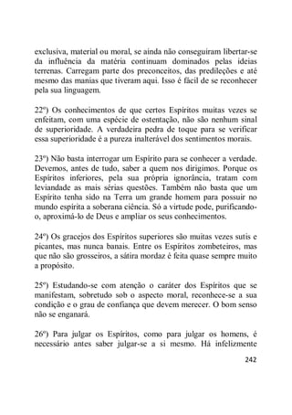 242
exclusiva, material ou moral, se ainda não conseguiram libertar-se
da influência da matéria continuam dominados pelas ideias
terrenas. Carregam parte dos preconceitos, das predileções e até
mesmo das manias que tiveram aqui. Isso é fácil de se reconhecer
pela sua linguagem.
22º) Os conhecimentos de que certos Espíritos muitas vezes se
enfeitam, com uma espécie de ostentação, não são nenhum sinal
de superioridade. A verdadeira pedra de toque para se verificar
essa superioridade é a pureza inalterável dos sentimentos morais.
23º) Não basta interrogar um Espírito para se conhecer a verdade.
Devemos, antes de tudo, saber a quem nos dirigimos. Porque os
Espíritos inferiores, pela sua própria ignorância, tratam com
leviandade as mais sérias questões. Também não basta que um
Espírito tenha sido na Terra um grande homem para possuir no
mundo espírita a soberana ciência. Só a virtude pode, purificando-
o, aproximá-lo de Deus e ampliar os seus conhecimentos.
24º) Os gracejos dos Espíritos superiores são muitas vezes sutis e
picantes, mas nunca banais. Entre os Espíritos zombeteiros, mas
que não são grosseiros, a sátira mordaz é feita quase sempre muito
a propósito.
25º) Estudando-se com atenção o caráter dos Espíritos que se
manifestam, sobretudo sob o aspecto moral, reconhece-se a sua
condição e o grau de confiança que devem merecer. O bom senso
não se enganará.
26º) Para julgar os Espíritos, como para julgar os homens, é
necessário antes saber julgar-se a si mesmo. Há infelizmente
 