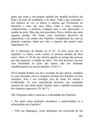 243
gente que toma a sua própria opinião por medida exclusiva do
bem e do mal, do verdadeiro e do falso. Tudo o que contradiz a
sua maneira de ver, as ideias, o sistema que inventaram ou
adotaram é mau aos seus olhos. Falta a essas criaturas,
evidentemente, a primeira condição para a reta apreciação: a
retidão do juízo. Mas elas nem percebem. Esse o defeito que mais
enganos produz. (8) Todas estas instruções decorrem da
experiência e do ensino dos Espíritos. Completamo-las com as
próprias respostas dadas por eles a respeito dos pontos mais
importantes. (9)
(8) A afirmação de Kardec no nº 25: ‗O bom senso não se
enganará‘ se refere, como vemos, às pessoas dotadas de bom
senso. Neste nº 26 ele nos adverte quanto ao perigo das pessoas
que não possuem ‗a retidão do juízo‘. Por isso devemos recorrer
com humildade ao juízo dos outros, não nos fechando
orgulhosamente em nossas opiniões. (N.do T.)
(9) O próprio Kardec nos dá o exemplo do que ensina: completa
as suas instruções com as respostas textuais dos Espíritos às suas
consultas. Este é um exemplo vivo de como foi escrita a
Codificação. Às suas experiências pessoais, aos resultados
sensatos de suas observações, Kardec junta a opinião esclarecida
dos Espíritos superiores. (N. do T.)
268. Perguntas sobre a natureza e a identidade dos Espíritos:
1. Por quais sinais podemos reconhecer a superioridade ou a
inferioridade dos Espíritos?
— Pela sua linguagem, como distingues um estouvado de um
 