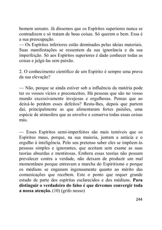 244
homem sensato. Já dissemos que os Espíritos superiores nunca se
contradizem e só tratam de boas coisas. Só querem o bem. Essa é
a sua preocupação.
— Os Espíritos inferiores estão dominados pelas ideias materiais.
Suas manifestações se ressentem da sua ignorância e da sua
imperfeição. Só aos Espíritos superiores é dado conhecer todas as
coisas e julgá-las sem paixão.
2. O conhecimento científico de um Espírito é sempre uma prova
da sua elevação?
— Não, porque se ainda estiver sob a influência da matéria pode
ter os vossos vícios e preconceitos. Há pessoas que são no vosso
mundo excessivamente invejosas e orgulhosas. Pensas que ao
deixá-lo perdem esses defeitos? Resta-lhes, depois que partem
daí, principalmente as que alimentaram fortes paixões, uma
espécie de atmosfera que as envolve e conserva todas essas coisas
más.
— Esses Espíritos semi-imperfeitos são mais temíveis que os
Espíritos maus, porque, na sua maioria, juntam a astúcia e o
orgulho à inteligência. Pelo seu pretenso saber eles se impõem às
pessoas simples e ignorantes, que aceitam sem exame as suas
teorias absurdas e mentirosas. Embora essas teorias não possam
prevalecer contra a verdade, não deixam de produzir um mal
momentâneo porque entravam a marcha do Espiritismo e porque
os médiuns se enganam ingenuamente quanto ao mérito das
comunicações que recebem. Este o ponto que requer grande
estudo de parte dos espíritas esclarecidos e dos médiuns. Para
distinguir o verdadeiro do falso é que devemos convergir toda
a nossa atenção. (10) (grifo nosso)
 