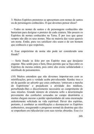 245
3. Muitos Espíritos protetores se apresentam com nomes de santos
ou de personagens conhecidos. O que devemos pensar disso?
—Todos os nomes de santos e de personagens conhecidos não
bastariam para designar o protetor de cada criatura. São poucos os
Espíritos de nomes conhecidos na Terra. É por isso que quase
sempre não dão os seus nomes. Mas na maioria das vezes quereis
um nome. Então, para vos satisfazer eles usam o de um homem
que conheceis e que respeitais.
4. Esse empréstimo de nome não pode ser considerado uma
fraude?
— Seria fraude se feito por um Espírito mau que desejasse
enganar. Mas sendo para o bem, Deus permite que se faça entre os
Espíritos da mesma ordem, pois entre eles existe solidariedade e
similitude de pensamentos.
(10) Muitos entendem que não devemos importar-nos com as
mistificações, pois a verdade acaba prevalecendo. Kardec toca o
nó da questão ao advertir que estes embustes ‗entravam a marcha
do Espiritismo‘ e prejudicam a atividade dos médiuns,
perturbando-lhes o discernimento necessário ao cumprimento de
suas missões. Grande número de criaturas sofre a desorientação
proveniente das confusões semeadas no campo doutrinário e
muitas chegam mesmo a perder oportunidades de uma encarnação
ardentemente solicitada na vida espiritual. Dever dos espíritas,
portanto, é combater as mistificações e desmascarar os Espíritos
embusteiros, assegurando o progresso normal da doutrina que eles
se empenham em ridicularizar com suas teorias absurdas. Esse é o
 