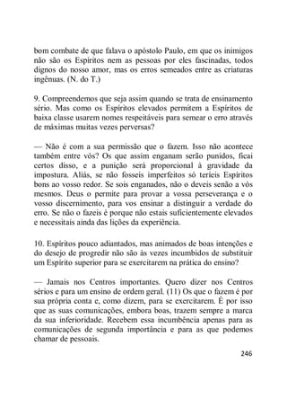 246
bom combate de que falava o apóstolo Paulo, em que os inimigos
não são os Espíritos nem as pessoas por eles fascinadas, todos
dignos do nosso amor, mas os erros semeados entre as criaturas
ingênuas. (N. do T.)
9. Compreendemos que seja assim quando se trata de ensinamento
sério. Mas como os Espíritos elevados permitem a Espíritos de
baixa classe usarem nomes respeitáveis para semear o erro através
de máximas muitas vezes perversas?
— Não é com a sua permissão que o fazem. Isso não acontece
também entre vós? Os que assim enganam serão punidos, ficai
certos disso, e a punição será proporcional à gravidade da
impostura. Aliás, se não fosseis imperfeitos só teríeis Espíritos
bons ao vosso redor. Se sois enganados, não o deveis senão a vós
mesmos. Deus o permite para provar a vossa perseverança e o
vosso discernimento, para vos ensinar a distinguir a verdade do
erro. Se não o fazeis é porque não estais suficientemente elevados
e necessitais ainda das lições da experiência.
10. Espíritos pouco adiantados, mas animados de boas intenções e
do desejo de progredir não são às vezes incumbidos de substituir
um Espírito superior para se exercitarem na prática do ensino?
— Jamais nos Centros importantes. Quero dizer nos Centros
sérios e para um ensino de ordem geral. (11) Os que o fazem é por
sua própria conta e, como dizem, para se exercitarem. É por isso
que as suas comunicações, embora boas, trazem sempre a marca
da sua inferioridade. Recebem essa incumbência apenas para as
comunicações de segunda importância e para as que podemos
chamar de pessoais.
 