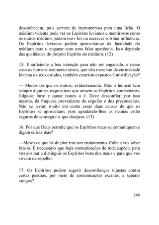 248
desconhecem, pois servem de instrumentos para uma lição. O
médium vidente pode ver os Espíritos levianos e mentirosos como
os outros médiuns podem ouvi-los ou escrever sob sua influência.
Os Espíritos levianos podem aproveitar-se da faculdade do
médium para o enganar com uma falsa aparência. Isso depende
das qualidades do próprio Espírito do médium. (12)
15. É suficiente a boa intenção para não ser enganado, e nesse
caso os homens realmente sérios, que não mesclam de curiosidade
leviana os seus estudos, também estariam expostos à mistificação?
— Menos do que os outros, evidentemente. Mas o homem tem
sempre algumas esquisitices que atraem os Espíritos zombeteiros.
Julga-se forte e quase nunca o é. Deve desconfiar, por isso
mesmo, da fraqueza proveniente do orgulho e dos preconceitos.
Não se levam muito em conta essas duas causas de que os
Espíritos se aproveitam, pois agradando-lhes as manias estão
seguros de conseguir o que desejam. (13)
16. Por que Deus permite que os Espíritos maus se comuniquem e
digam coisas más?
—Mesmo o que há de pior traz um ensinamento. Cabe a vós saber
tirá-lo. É necessário que haja comunicações de toda espécie para
vos ensinar a distinguir os Espíritos bons dos maus e para que vos
sirvam de espelho.
17. Os Espíritos podem sugerir desconfianças injustas contra
certas pessoas, por meio de comunicações escritas, e separar
amigos?
 