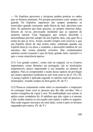 249
— Os Espíritos perversos e invejosos podem praticar os males
que os homens praticam. Eis porque precisamos estar sempre em
guarda. Os Espíritos superiores são sempre prudentes se
reservados quando censuram: nada dizem de mal, advertem com
jeito. Se quiserem que duas pessoas, no próprio interesse delas,
deixem de ver-se, provocarão incidentes que as separem de
maneira natural. Uma linguagem que semeia discórdia e
desconfiança provém sempre de um Espírito mau, seja qual for o
nome de que se sirva. Assim, recebei sempre com reservas o que
um Espírito disser de mal contra outro, sobretudo quando um
Espírito bom já vos disse o contrário, e desconfiai também de vós
mesmos, das vossas próprias aversões. Das comunicações
espíritas aceitai somente o que for bom, grande, belo, racional e o
que a vossa consciência aprove.
(11) ‗Les grands centres‘, como está no original, ou os Centros
importantes, como diríamos em português, são as instituições
responsáveis, pouco importando o seu tamanho ou número de
adeptos. Para se compreender a razão dessa espécie de privilégio
(ao menos aparente) confronte-se este item com os de nº 19 e 20.
A justiça espírita é aplicada segundo os méritos reais de pessoas e
instituições, visando sempre ao bem geral. (N. do T.)
(12) Passa-se exatamente como entre os encarnados: o trapaceiro
só consegue êxito com as pessoas que lhe dão ouvidos. Daí o
ensino evangélico de vigiar e orar. Na mediunidade esse ensino se
aplica como verdadeira lei. O médium que não vigiar a si mesmo
e não souber manter-se em oração está sujeito a todos os enganos.
Mas cada engano será para ele uma lição, como é para os homens
enganados por outros. (N. do T.)
 