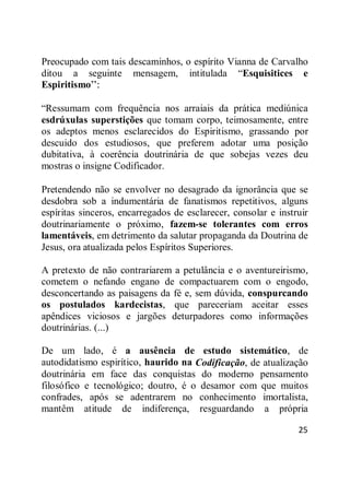 25
Preocupado com tais descaminhos, o espírito Vianna de Carvalho
ditou a seguinte mensagem, intitulada ―Esquisitices e
Espiritismo‖:
―Ressumam com frequência nos arraiais da prática mediúnica
esdrúxulas superstições que tomam corpo, teimosamente, entre
os adeptos menos esclarecidos do Espiritismo, grassando por
descuido dos estudiosos, que preferem adotar uma posição
dubitativa, à coerência doutrinária de que sobejas vezes deu
mostras o insigne Codificador.
Pretendendo não se envolver no desagrado da ignorância que se
desdobra sob a indumentária de fanatismos repetitivos, alguns
espíritas sinceros, encarregados de esclarecer, consolar e instruir
doutrinariamente o próximo, fazem-se tolerantes com erros
lamentáveis, em detrimento da salutar propaganda da Doutrina de
Jesus, ora atualizada pelos Espíritos Superiores.
A pretexto de não contrariarem a petulância e o aventureirismo,
cometem o nefando engano de compactuarem com o engodo,
desconcertando as paisagens da fé e, sem dúvida, conspurcando
os postulados kardecistas, que pareceriam aceitar esses
apêndices viciosos e jargões deturpadores como informações
doutrinárias. (...)
De um lado, é a ausência de estudo sistemático, de
autodidatismo espirítico, haurido na Codificação, de atualização
doutrinária em face das conquistas do moderno pensamento
filosófico e tecnológico; doutro, é o desamor com que muitos
confrades, após se adentrarem no conhecimento imortalista,
mantêm atitude de indiferença, resguardando a própria
 