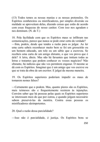 250
(13) Todos temos as nossas manias e as nossas pretensões. Os
Espíritos zombeteiros ou mistificadores, por simples diversão ou
maldade se aproveitam delas, dizendo coisas que estão de acordo
com essas fraquezas do nosso caráter. Com isso nos agradam e
nos dominam. (N. do T.)
18. Pela facilidade com que os Espíritos maus se infiltram nas
comunicações, parece que nunca se pode estar certo da verdade?
—Sim, podeis, desde que tendes a razão para os julgar. Ao ler
uma carta sabeis reconhecer muito bem se foi um grosseirão ou
um homem educado, um tolo ou um sábio que a escreveu. Se
recebeis uma carta de um amigo distante, o que vos prova que é
dele? A letra, direis. Mas não há farsantes que imitam todas as
letras e tratantes que podem conhecer os vossos negócios? Não
obstante, há indícios que não vos permitem enganar. O mesmo se
dá com os Espíritos. Imaginai que é um amigo que vos escreve ou
que se trata da obra de um escritor. E julgai da mesma maneira.
19. Os Espíritos superiores poderiam impedir os maus de
tomarem nomes falsos?
—Certamente que o podem. Mas, quanto piores são os Espíritos,
mais teimosos são e frequentemente resistem às injunções.
Convém saber que há pessoas pelas quais os Espíritos superiores
se interessam mais do que por outras, e quando julgam necessário
sabem preservá-las da mentira. Contra essas pessoas os
mistificadores sãoimpotentes.
20. Qual a razão dessa parcialidade?
—Isso não é parcialidade, é justiça. Os Espíritos bons se
 
