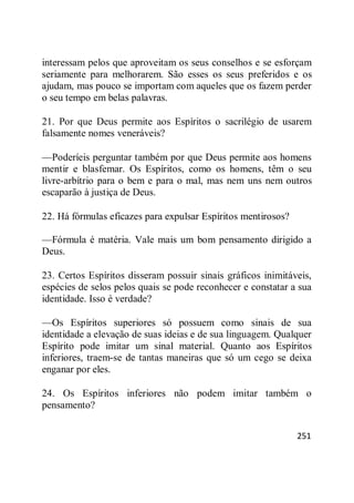 251
interessam pelos que aproveitam os seus conselhos e se esforçam
seriamente para melhorarem. São esses os seus preferidos e os
ajudam, mas pouco se importam com aqueles que os fazem perder
o seu tempo em belas palavras.
21. Por que Deus permite aos Espíritos o sacrilégio de usarem
falsamente nomes veneráveis?
—Poderíeis perguntar também por que Deus permite aos homens
mentir e blasfemar. Os Espíritos, como os homens, têm o seu
livre-arbítrio para o bem e para o mal, mas nem uns nem outros
escaparão à justiça de Deus.
22. Há fórmulas eficazes para expulsar Espíritos mentirosos?
—Fórmula é matéria. Vale mais um bom pensamento dirigido a
Deus.
23. Certos Espíritos disseram possuir sinais gráficos inimitáveis,
espécies de selos pelos quais se pode reconhecer e constatar a sua
identidade. Isso é verdade?
—Os Espíritos superiores só possuem como sinais de sua
identidade a elevação de suas ideias e de sua linguagem. Qualquer
Espírito pode imitar um sinal material. Quanto aos Espíritos
inferiores, traem-se de tantas maneiras que só um cego se deixa
enganar por eles.
24. Os Espíritos inferiores não podem imitar também o
pensamento?
 