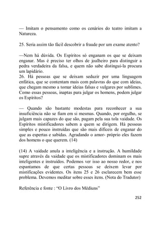 252
— Imitam o pensamento como os cenários do teatro imitam a
Natureza.
25. Seria assim tão fácil descobrir a fraude por um exame atento?
—Nem há dúvida. Os Espíritos só enganam os que se deixam
enganar. Mas é preciso ter olhos de joalheiro para distinguir a
pedra verdadeira da falsa, e quem não sabe distingui-la procura
um lapidário.
26. Há pessoas que se deixam seduzir por uma linguagem
enfática, que se contentam mais com palavras do que com ideias,
que chegam mesmo a tomar ideias falsas e vulgares por sublimes.
Como essas pessoas, inaptas para julgar os homens, podem julgar
os Espíritos?
— Quando são bastante modestas para reconhecer a sua
insuficiência não se fiam em si mesmas. Quando, por orgulho, se
julgam mais capazes do que são, pagam pela sua tola vaidade. Os
Espíritos mistificadores sabem a quem se dirigem. Há pessoas
simples e pouco instruídas que são mais difíceis de enganar do
que as espertas e sabidas. Agradando o amor- próprio eles fazem
dos homens o que querem. (14)
(14) A vaidade anula a inteligência e a instrução. A humildade
supre através da vaidade que os mistificadores dominam os mais
inteligentes e instruídos. Podemos ver isso ao nosso redor, e nos
espantamos de que certas pessoas se deixem levar por
mistificações evidentes. Os itens 25 e 26 esclarecem bem esse
problema. Devemos meditar sobre esses itens. (Nota do Tradutor)
Referência e fonte : ―O Livro dos Médiuns‖
 