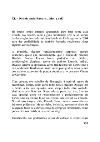253
XL – Divaldo apoia Ramatis... Mas, e daí?
Há muito tempo estamos aguardando para falar sobre esse
assunto. No entanto, como alguns ramatisistas vêm se utilizando
da declaração do citado médium datada de 15 de agosto de 2004
para dar credibilidade ao espírito Ramatis, resolvemos fazer
algumas considerações.
A princípio, ficamos verdadeiramente surpresos quando
soubemos, quase que imediatamente, que o conhecido médium
Divaldo Pereira Franco havia proferido, em público,
considerações elogiosas acerca do espírito Ramatis. Afinal,
Divaldo sempre se apresentou como fiel defensor do Espiritismo e
da Codificação Kardeciana, assim como psicografou livros de um
dos maiores expoentes da pureza doutrinária, o cearense Vianna
de Carvalho.
Com certeza, seu trabalho de divulgação é notável, temos de
reconhecer. Porém, assim como todos nós, o médium Divaldo tem
o direito a ter suas opiniões, nem sempre todas elas, contudo,
abalizadas pela Doutrina. O que não se pode, por isso, é tomar
suas opiniões como se representassem o posicionamento do
Espiritismo ou mesmo fosse um reflexo indefectível da Verdade.
Nos últimos tempos, aliás, Divaldo Franco tem se envolvido em
inúmeras polêmicas. Muitas delas, inclusive, receberam sinais de
desagrado tanto de espíritas como dos próprios ramatisistas, como
poderemos nos certificar neste nosso artigo.
Inicialmente, não poderíamos deixar de colocar as coisas como
 