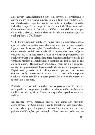 254
elas devem verdadeiramente ser. Em termos de divulgação e
entendimento doutrinário, a primeira e a última palavra deva ser a
da Codificação Espírita, acima de toda e qualquer opinião
individual, seja de um espírito ou de um indivíduo encarnado.
Concomitantemente à Doutrina, a Ciência material, naquilo que
ela estuda e aborda, também deve ser levada em consideração, tal
qual explicou o Codificador:
―... O Espiritismo não estabelece como princípio absoluto senão o
que se acha evidentemente demonstrado, ou o que ressalta
logicamente da observação. Entendendo-se com todos os ramos
da economia social, aos quais dá o apoio das suas próprias
descobertas, assimilará sempre todas as doutrinas progressivas, de
qualquer ordem que sejam, desde que hajam assumido o estado de
verdades práticas e abandonado o domínio da utopia, sem o que
ele se suicidaria. Deixando de ser o que é, mentiria à sua origem e
ao seu fim providencial. Caminhando de par com o progresso, o
Espiritismo jamais será ultrapassado, porque, se novas
descobertas lhe demonstrassem estar em erro acerca de um ponto
qualquer, ele se modificaria nesse ponto. Se uma verdade nova se
revelar, ele a aceitará.‖
Portanto, é importante ressaltar que o posicionamento espírita
acompanha o progresso científico, e não opiniões isoladas de
médiuns ou de espíritos. Esta é uma questão capital nesta nossa
análise.
Da mesma forma, notamos que se tem dado aos médiuns,
especialmente no Movimento Espírita Brasileiro, uma autoridade
e notoriedade que eles jamais tiveram à época de Kardec e na
própria Codificação, por exemplo. Claro que se pode ser, ao
 