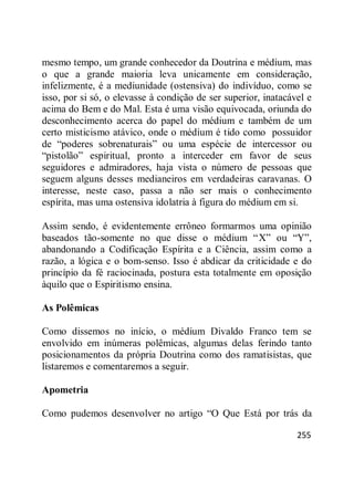 255
mesmo tempo, um grande conhecedor da Doutrina e médium, mas
o que a grande maioria leva unicamente em consideração,
infelizmente, é a mediunidade (ostensiva) do indivíduo, como se
isso, por si só, o elevasse à condição de ser superior, inatacável e
acima do Bem e do Mal. Esta é uma visão equivocada, oriunda do
desconhecimento acerca do papel do médium e também de um
certo misticismo atávico, onde o médium é tido como possuidor
de ―poderes sobrenaturais‖ ou uma espécie de intercessor ou
―pistolão‖ espiritual, pronto a interceder em favor de seus
seguidores e admiradores, haja vista o número de pessoas que
seguem alguns desses medianeiros em verdadeiras caravanas. O
interesse, neste caso, passa a não ser mais o conhecimento
espírita, mas uma ostensiva idolatria à figura do médium em si.
Assim sendo, é evidentemente errôneo formarmos uma opinião
baseados tão-somente no que disse o médium ―X‖ ou ―Y‖,
abandonando a Codificação Espírita e a Ciência, assim como a
razão, a lógica e o bom-senso. Isso é abdicar da criticidade e do
princípio da fé raciocinada, postura esta totalmente em oposição
àquilo que o Espiritismo ensina.
As Polêmicas
Como dissemos no início, o médium Divaldo Franco tem se
envolvido em inúmeras polêmicas, algumas delas ferindo tanto
posicionamentos da própria Doutrina como dos ramatisistas, que
listaremos e comentaremos a seguir.
Apometria
Como pudemos desenvolver no artigo ―O Que Está por trás da
 