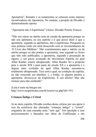 256
Apometria‖, Ramatis e os ramatisistas se colocam como maiores
incentivadores da Apometria. No entanto, a posição de Divaldo é
diametralmente oposta:
―Apometria não é Espiritismo‖ (Autor: Divaldo Pereira Franco)
―Não irei entrar no mérito nem no estudo da apometria porque eu
não sou apômetra, eu sou espírita e o que posso dizer é que a
apometria, segundo os apômetras, não é espiritismo. Porquanto as
suas práticas estão em total desacordo com as recomendações de
‗O Livro dos Médiuns‘. Não examinaremos aqui o mérito ou de
mérito porque eu não pratico a apometria, mas segundo os livros
que têm sido publicados, a apometria, segundo a presunção de
alguns, é um passo avançado do movimento Espírita no qual
Allan Kardec estaria ultrapassado. Allan Kardec foi a proposta
para o século XIX e para parte do século XX e a apometria é o
degrau mais evoluído no qual Allan Kardec encontra-se
totalmente ultrapassado. Tese com a qual, na condição de espírita,
eu não concordo em absoluto. (...) Então, se alguém prefere a
apometria, divorcie-se do Espiritismo. É um direito! Mas não
misture para não confundir‖.
(Leia o texto na íntegra em:
http://www.oespiritismo.com.br/textos/ver.php?id1=91)
Crianças Índigo e Cristal
Já no meio espírita, Divaldo recebeu duras críticas por seu apoio à
tese da existência das chamadas ―crianças índigo‖ e ―cristal‖,
originária de uma estranha seita ―new age‖. Em oposição a esse
posicionamento e baseados nas obras da Codificação e nas
 