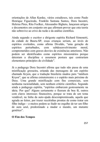 257
orientações de Allan Kardec, vários estudiosos, tais como Paulo
Henrique Figueiredo, Franklin Santana Santos, Dora Incontri,
Heloisa Pires, Rita Foelker, Alessandro Bigheto, lançaram artigos
e documentos em conjunto em que afirmam provar que esta teoria
não sobrevive ao crivo da razão e da análise científica.
Ainda segundo o escritor e dirigente espírita Richard Simonetti,
da cidade de Bauru-SP, essas crianças seriam, ao invés de
espíritos evoluídos, como afirma Divaldo, ―uma geração de
espíritos perturbados, com subdesenvolvimento moral,
comprometidos com graves desvios de existências anteriores. Não
podem ser identificados como espíritos missionários porque
detestam a disciplina e assumem postura que contrariam
elementares princípios de civilidade‖.
Já a pedagoga Dora Incontri afirma que tudo não passa de uma
mistificação grosseira, oriunda das mensagens de um espírito
chamado Kryon, que a tradução brasileira mudou para ―médium
Kryon‖, que se afirma extraterrestre e o espírito mais próximo de
Deus. Uma grande mistificação com fins comerciais, sem
nenhuma racionalidade, sem nenhum critério científico. Segundo
ainda a pedagoga espírita, ―espíritas embarcam gostosamente na
ideia. Por que? Alguns certamente o fizeram de boa fé, outros
com claros interesses financeiros, porque se trata de um tema
vendável, na linha da auto-ajuda descompromissada, aquela que
agrada ao leitor, por trazer receitinhas prontas de como tratar um
filho índigo – e muitos podem se iludir no orgulho de ter um filho
de aura azul, predestinado a mudar o mundo, um mutante
genético‖.
O Fim dos Tempos
 