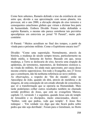 258
Como bem sabemos, Ramatis defende a tese da existência de um
astro que, devido a sua aproximação com nosso planeta, iria
provocar, até o ano 2000, a elevação abrupta do eixo terrestre e
consequentes cataclismos globais que viriam a dizimar boa parte
da humanidade. Embora Divaldo Franco tenha defendido o
espírito Ramatis, o mesmo não parece corroborar tais previsões
apocalípticas em entrevista ao jornal ―O Paraná‖, muito pelo
contrário:
O Paraná: ― Muitos acreditam no final dos tempos, a partir da
virada para o próximo milênio. Como o Espiritismo encara isso?‖
Divaldo: ―Como uma superstição. Normalmente, através da
história, a mudança de século sempre trouxe, particularmente na
idade média, o fantasma do horror. Baseado em que, nessa
mudança, a Terra se deslocaria do eixo, haveria uma erupção de
epidemias, de terremotos, maremotos, de fenômenos sísmicos e,
na virada do milênio, foi ainda mais apavorante, por causa desse
mesmo critério supersticioso. Em todo o Evangelho, nos 27 livros
que o constituem, não há nenhuma referência ao novo milênio.
As observações, a respeito do ‗fim do mundo‘, estão no
Apocalipse de João, quando ele dirá, através de metáforas e de
imagens, de uma concepção de um estado alterado de consciência,
que vê a transformação que se operaria na Humanidade. Mais
tarde poderíamos colher outros resultados também no chamado
sermão profético de Jesus, que está no evangelista Marcos,
capítulo 13, versículo 1 e seguintes, quando Jesus saía do templo
de Jerusalém e os discípulos, muito emocionados, dizem: -
‗Senhor, vede que pedras, vede que templo‘. E Jesus lhes
redargue: - ‗Em verdade vos digo que não ficará pedra sobre
pedra que não seja derribada‘. Foram para o Getsêmani, no Horto
 