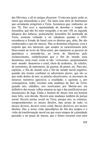 259
das Oliveiras, e ali os amigos disseram: ‗Conta-nos quais serão os
sinais que antecederão a isso‘. Ele narra uma série de fenômenos
que certamente atingiriam a Terra. Aconteceu que, realmente, no
ano 70, Tito teve a oportunidade de derrubar o templo de
Jerusalém, que não foi mais reerguido, e no ano 150, na segunda
diáspora dos hebreus, praticamente Jerusalém foi destituída da
Terra, somente voltando a ter cidadania quando a ONU
reconheceu o Estado de Israel com os direitos que, aliás, lhe são
credenciados e que ele merece. Mas as doutrinas religiosas, com o
respeito que nos merecem, que sempre se caracterizaram pelo
Deus-temor ao invés do Deus-amor, por manterem as pessoas na
ignorância e intimidá-las, ao invés de libertá-las pelo
esclarecimento, estabeleceram que o fim do mundo seria
desastroso, seria cruel, como se não vivêssemos perpetuamente
num mundo desastroso e cruel, cheio de acidentes, de vulcões,
de terremotos, de maremotos, de guerras, de pestes, etc. Para nós,
espíritas, o fim do mundo será o fim do mundo moral negativo,
quando nós iremos combater os adversários piores, que são os
que estão dentro de nós: as paixões dissolventes; os atavismos de
natureza instintiva agressiva; a crueldade; o egoísmo e, por
consequência, todos veremos uma mudança da face da Terra,
quando nós, cidadãos, nos resolvamos por libertar-nos em
definitivo das nossas velhas amarras ao ego e das justificativas por
mecanismos de fuga. Então o homem do futuro será um homem
mais feliz, sem dúvida. Haverá uma mudança também da justiça
social. Haverá justiça social na Terra, porque nós, as criaturas,
compreenderemos os nossos direitos, mas acima de tudo, os
nossos deveres, deveres esses como fatores decisivos aos nossos
direitos. Daí, a nossa visão apocalíptica do fim dos tempos é a
visão da transformação moral em que esses tempos de calamidade
passarão a ser peças de museu, que o futuro encarará com uma
 