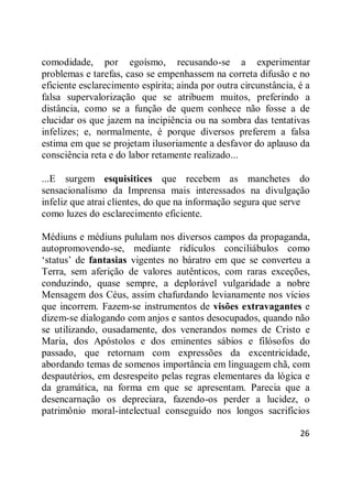 26
comodidade, por egoísmo, recusando-se a experimentar
problemas e tarefas, caso se empenhassem na correta difusão e no
eficiente esclarecimento espírita; ainda por outra circunstância, é a
falsa supervalorização que se atribuem muitos, preferindo a
distância, como se a função de quem conhece não fosse a de
elucidar os que jazem na incipiência ou na sombra das tentativas
infelizes; e, normalmente, é porque diversos preferem a falsa
estima em que se projetam ilusoriamente a desfavor do aplauso da
consciência reta e do labor retamente realizado...
...E surgem esquisitices que recebem as manchetes do
sensacionalismo da Imprensa mais interessados na divulgação
infeliz que atrai clientes, do que na informação segura que serve
como luzes do esclarecimento eficiente.
Médiuns e médiuns pululam nos diversos campos da propaganda,
autopromovendo-se, mediante ridículos conciliábulos como
‗status‘ de fantasias vigentes no báratro em que se converteu a
Terra, sem aferição de valores autênticos, com raras exceções,
conduzindo, quase sempre, a deplorável vulgaridade a nobre
Mensagem dos Céus, assim chafurdando levianamente nos vícios
que incorrem. Fazem-se instrumentos de visões extravagantes e
dizem-se dialogando com anjos e santos desocupados, quando não
se utilizando, ousadamente, dos venerandos nomes de Cristo e
Maria, dos Apóstolos e dos eminentes sábios e filósofos do
passado, que retornam com expressões da excentricidade,
abordando temas de somenos importância em linguagem chã, com
despautérios, em desrespeito pelas regras elementares da lógica e
da gramática, na forma em que se apresentam. Parecia que a
desencarnação os depreciara, fazendo-os perder a lucidez, o
patrimônio moral-intelectual conseguido nos longos sacrifícios
 