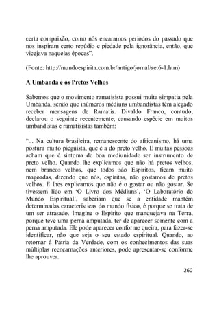 260
certa compaixão, como nós encaramos períodos do passado que
nos inspiram certo repúdio e piedade pela ignorância, então, que
vicejava naquelas épocas‖.
(Fonte: http://mundoespirita.com.br/antigo/jornal/set6-1.htm)
A Umbanda e os Pretos Velhos
Sabemos que o movimento ramatisista possui muita simpatia pela
Umbanda, sendo que inúmeros médiuns umbandistas têm alegado
receber mensagens de Ramatis. Divaldo Franco, contudo,
declarou o seguinte recentemente, causando espécie em muitos
umbandistas e ramatisistas também:
―... Na cultura brasileira, remanescente do africanismo, há uma
postura muito pieguista, que é a do preto velho. E muitas pessoas
acham que é sintoma de boa mediunidade ser instrumento de
preto velho. Quando lhe explicamos que não há pretos velhos,
nem brancos velhos, que todos são Espíritos, ficam muito
magoadas, dizendo que nós, espíritas, não gostamos de pretos
velhos. E lhes explicamos que não é o gostar ou não gostar. Se
tivessem lido em ‗O Livro dos Médiuns‘, ‗O Laboratório do
Mundo Espiritual‘, saberiam que se a entidade mantém
determinadas características do mundo físico, é porque se trata de
um ser atrasado. Imagine o Espírito que manquejava na Terra,
porque teve uma perna amputada, ter de aparecer somente com a
perna amputada. Ele pode aparecer conforme queira, para fazer-se
identificar, não que seja o seu estado espiritual. Quando, ao
retornar à Pátria da Verdade, com os conhecimentos das suas
múltiplas reencarnações anteriores, pode apresentar-se conforme
lhe aprouver.
 