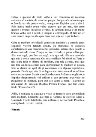 261
Então, a questão do preto velho é um fenômeno de natureza
animista africanista, de natureza piegas. Porque nós achamos que
o fato de ter sido preto e velho, tem que ser Espírito bom, e não é.
Pois houve muito preto velho escravo que era mau, tão cruel
quanto o branco, insidioso e venal. E também houve e há muito
branco velho que é venal, é indigno e corrompido. O fato de ter
sido branco ou preto não quer dizer que seja um Espírito bom.
Cabe ao médium ter cuidado com esses atavismos, e quando esses
Espíritos vierem falando errado, ou mantendo os cacoetes
característicos das reencarnações passadas, aclarar-lhes quanto à
desnecessidade disso. Porque se, em verdade, o preto velho quer
falar em nagô, que fale em nagô, mas que não fale um enrolado
que não é coisa nenhuma. Ou, se a entidade foi alemã na Terra e
não logre falar o idioma do médium, que fale alemão, mas que
não fale um falso alemão para impressionar. O médium só poderá
falar o idioma no qual ele já reencarnou em alguma experiência
passada. Desde que não há milagres nem sobrenatural, o médium
é um instrumento. Sendo a mediunidade um fenômeno orgânico, o
Espírito desencarnado vai utilizar o que encontre arquivado no
psiquismo do médium, para que isto venha à baila.‖ (Extrato de
um ensaio do médium Divaldo Pereira Franco, que tem como
título ―Consciência‖)
Aliás, é bom que se diga que a visão de Ramatis varia de médium
para médium. Enquanto que para o Ramatis de Hercílio Maes a
Umbanda é culto fetichista, para o Ramatis de Norberto Peixoto é
a religião do terceiro milênio...
Rituais
 