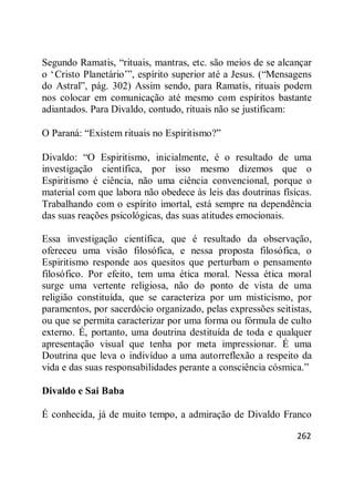 262
Segundo Ramatis, ―rituais, mantras, etc. são meios de se alcançar
o ‗Cristo Planetário‘‖, espírito superior até a Jesus. (―Mensagens
do Astral‖, pág. 302) Assim sendo, para Ramatis, rituais podem
nos colocar em comunicação até mesmo com espíritos bastante
adiantados. Para Divaldo, contudo, rituais não se justificam:
O Paraná: ―Existem rituais no Espiritismo?‖
Divaldo: ―O Espiritismo, inicialmente, é o resultado de uma
investigação científica, por isso mesmo dizemos que o
Espiritismo é ciência, não uma ciência convencional, porque o
material com que labora não obedece às leis das doutrinas físicas.
Trabalhando com o espírito imortal, está sempre na dependência
das suas reações psicológicas, das suas atitudes emocionais.
Essa investigação científica, que é resultado da observação,
ofereceu uma visão filosófica, e nessa proposta filosófica, o
Espiritismo responde aos quesitos que perturbam o pensamento
filosófico. Por efeito, tem uma ética moral. Nessa ética moral
surge uma vertente religiosa, não do ponto de vista de uma
religião constituída, que se caracteriza por um misticismo, por
paramentos, por sacerdócio organizado, pelas expressões seitistas,
ou que se permita caracterizar por uma forma ou fórmula de culto
externo. É, portanto, uma doutrina destituída de toda e qualquer
apresentação visual que tenha por meta impressionar. É uma
Doutrina que leva o indivíduo a uma autorreflexão a respeito da
vida e das suas responsabilidades perante a consciência cósmica.‖
Divaldo e Sai Baba
É conhecida, já de muito tempo, a admiração de Divaldo Franco
 
