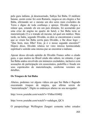 263
pelo guru indiano, já desencarnado, Sathya Sai Baba. O médium
baiano, assim como fez com Ramatis, rasgou-se em elogios a Sai
Baba, afirmando ser o mesmo um dos seres mais evoluídos da
Terra e digno de toda confiança e apreço. Divaldo chegou a
relatar que, estando ele em um país distante, foi acometido por
uma crise de angina no quarto do hotel, e Sai Baba teria se
materializado (!) e o tratado ali mesmo, tal qual um médico. Mais
tarde, na Índia, segundo Divaldo, os dois se encontraram e assim
que se viram Sai Baba sorriu para Divaldo, e lhe disse logo: -
―Que bom, meu filho! Este, já é o nosso segundo encontro!‖
Depois disso, Divaldo relatou ter visto intensa luminosidade
espiritual e sentido uma intensa paz ao encontrar o indiano.
Apesar dessa elevada opinião de Divaldo Franco sobre o citado
guru, o que muitos no Brasil ainda não sabem, no entanto, é que
Sai Baba andou envolvido em inúmeros escândalos, inclusive com
acusações de participação em assassinatos, pedofilia e fraude em
seus espetáculos de materialização, conforme veremos em
detalhes.
Os Truques de Sai Baba
Abaixo, podemos ver alguns vídeos em que Sai Baba é flagrado
executando truques de mágica, que afirma serem de
―materialização‖. Digite os endereços abaixo no seu navegador:
http://www.youtube.com/watch?v=Yblhsr1O4IQ
http://www.youtube.com/watch?v=oahdsgm_QCA
O parapsicólogo Wellington Zangari comenta sobre estudos
 