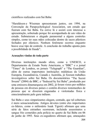 264
científicos realizados com Sai Baba:
―Haraldsson e Wiseman apresentaram juntos, em 1994, na
Convenção da Parapsychological Association, um estudo que
fizeram com Sai Baba. Eu estive lá e assisti com interesse a
apresentação, sobretudo porque foi acompanhada de um vídeo do
estudo. Submeteram o alegado paranormal a alguns controles
simples, como ter suas mãos colocadas dentro de sacos plásticos
fechados por elásticos. Nenhum fenômeno ocorreu enquanto
houve esse tipo de controle. A conclusão do trabalho aponta para
a possibilidade de fraude‖.
Acusações vindas de toda parte
Diversas instituições mundo afora, como a UNESCO, o
Departamento de Estado Norte Americano, a ―BBC‖ e o jornal
―Times‖ de Londres, os jornais ―Telegraph‖ e ―The Guardian‖,
além de outras importantes instituições midiáticas da União
Europeia, Escandinávia, Canadá e Austrália, já fizeram trabalhos
investigativos sobre Sai Baba. Os documentários ―The Secret
Swami‖ (2004) da BBC, e ―Seduced by Sai Baba‖, produzido por
uma emissora dinamarquesa em 2002, já foram vistos por milhões
de pessoas em diversos países e contêm diversos testemunhos de
pessoas que se disseram enganadas e violentadas física e
emocionalmente pelo guru indiano.
Sai Baba e seus simpatizantes alegam, contudo, que tal cobertura
é mero sensacionalismo. Antigos devotos (entre eles importantes
ex-líderes, como o milionário Isaak Tigrett) afirmam que uma
série de fatos estranhos ocorreram, incluindo assassinatos a
sangue frio cometidos pela polícia no quarto de Sai Baba em 06
de junho de 1993. Seus ex-seguidores afirmam que, ameaçados
 