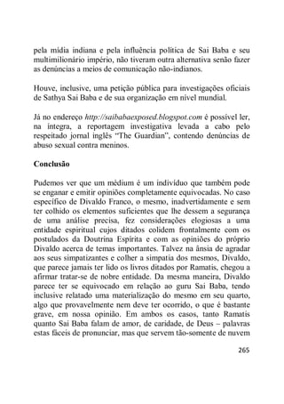 265
pela mídia indiana e pela influência política de Sai Baba e seu
multimilionário império, não tiveram outra alternativa senão fazer
as denúncias a meios de comunicação não-indianos.
Houve, inclusive, uma petição pública para investigações oficiais
de Sathya Sai Baba e de sua organização em nível mundial.
Já no endereço http://saibabaexposed.blogspot.com é possível ler,
na íntegra, a reportagem investigativa levada a cabo pelo
respeitado jornal inglês ―The Guardian‖, contendo denúncias de
abuso sexual contra meninos.
Conclusão
Pudemos ver que um médium é um indivíduo que também pode
se enganar e emitir opiniões completamente equivocadas. No caso
específico de Divaldo Franco, o mesmo, inadvertidamente e sem
ter colhido os elementos suficientes que lhe dessem a segurança
de uma análise precisa, fez considerações elogiosas a uma
entidade espiritual cujos ditados colidem frontalmente com os
postulados da Doutrina Espírita e com as opiniões do próprio
Divaldo acerca de temas importantes. Talvez na ânsia de agradar
aos seus simpatizantes e colher a simpatia dos mesmos, Divaldo,
que parece jamais ter lido os livros ditados por Ramatis, chegou a
afirmar tratar-se de nobre entidade. Da mesma maneira, Divaldo
parece ter se equivocado em relação ao guru Sai Baba, tendo
inclusive relatado uma materialização do mesmo em seu quarto,
algo que provavelmente nem deve ter ocorrido, o que é bastante
grave, em nossa opinião. Em ambos os casos, tanto Ramatis
quanto Sai Baba falam de amor, de caridade, de Deus – palavras
estas fáceis de pronunciar, mas que servem tão-somente de nuvem
 