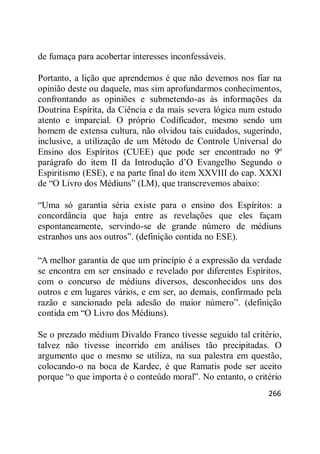 266
de fumaça para acobertar interesses inconfessáveis.
Portanto, a lição que aprendemos é que não devemos nos fiar na
opinião deste ou daquele, mas sim aprofundarmos conhecimentos,
confrontando as opiniões e submetendo-as às informações da
Doutrina Espírita, da Ciência e da mais severa lógica num estudo
atento e imparcial. O próprio Codificador, mesmo sendo um
homem de extensa cultura, não olvidou tais cuidados, sugerindo,
inclusive, a utilização de um Método de Controle Universal do
Ensino dos Espíritos (CUEE) que pode ser encontrado no 9º
parágrafo do item II da Introdução d‘O Evangelho Segundo o
Espiritismo (ESE), e na parte final do item XXVIII do cap. XXXI
de ―O Livro dos Médiuns‖ (LM), que transcrevemos abaixo:
―Uma só garantia séria existe para o ensino dos Espíritos: a
concordância que haja entre as revelações que eles façam
espontaneamente, servindo-se de grande número de médiuns
estranhos uns aos outros‖. (definição contida no ESE).
―A melhor garantia de que um princípio é a expressão da verdade
se encontra em ser ensinado e revelado por diferentes Espíritos,
com o concurso de médiuns diversos, desconhecidos uns dos
outros e em lugares vários, e em ser, ao demais, confirmado pela
razão e sancionado pela adesão do maior número‖. (definição
contida em ―O Livro dos Médiuns).
Se o prezado médium Divaldo Franco tivesse seguido tal critério,
talvez não tivesse incorrido em análises tão precipitadas. O
argumento que o mesmo se utiliza, na sua palestra em questão,
colocando-o na boca de Kardec, é que Ramatis pode ser aceito
porque ―o que importa é o conteúdo moral‖. No entanto, o critério
 
