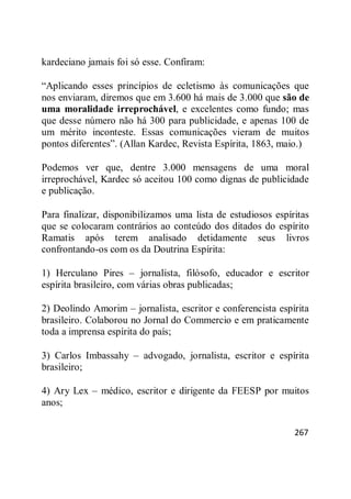 267
kardeciano jamais foi só esse. Confiram:
―Aplicando esses princípios de ecletismo às comunicações que
nos enviaram, diremos que em 3.600 há mais de 3.000 que são de
uma moralidade irreprochável, e excelentes como fundo; mas
que desse número não há 300 para publicidade, e apenas 100 de
um mérito inconteste. Essas comunicações vieram de muitos
pontos diferentes‖. (Allan Kardec, Revista Espírita, 1863, maio.)
Podemos ver que, dentre 3.000 mensagens de uma moral
irreprochável, Kardec só aceitou 100 como dignas de publicidade
e publicação.
Para finalizar, disponibilizamos uma lista de estudiosos espíritas
que se colocaram contrários ao conteúdo dos ditados do espírito
Ramatis após terem analisado detidamente seus livros
confrontando-os com os da Doutrina Espírita:
1) Herculano Pires – jornalista, filósofo, educador e escritor
espírita brasileiro, com várias obras publicadas;
2) Deolindo Amorim – jornalista, escritor e conferencista espírita
brasileiro. Colaborou no Jornal do Commercio e em praticamente
toda a imprensa espírita do país;
3) Carlos Imbassahy – advogado, jornalista, escritor e espírita
brasileiro;
4) Ary Lex – médico, escritor e dirigente da FEESP por muitos
anos;
 