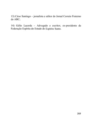 269
13) Cirso Santiago – jornalista e editor do Jornal Correio Fraterno
do ABC;
14) Gélio Lacerda – Advogado e escritor, ex-presidente da
Federação Espírita do Estado do Espírito Santo.
 