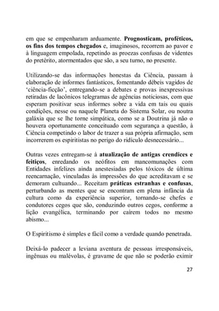 27
em que se empenharam arduamente. Prognosticam, proféticos,
os fins dos tempos chegados e, imaginosos, recorrem ao pavor e
à linguagem empolada, repetindo as proezas confusas de videntes
do pretérito, atormentados que são, a seu turno, no presente.
Utilizando-se das informações honestas da Ciência, passam à
elaboração de informes fantásticos, fomentando débeis vagidos de
‗ciência-ficção‘, entregando-se a debates e provas inexpressivas
retiradas de lacônicos telegramas de agências noticiosas, com que
esperam positivar seus informes sobre a vida em tais ou quais
condições, nesse ou naquele Planeta do Sistema Solar, ou noutra
galáxia que se lhe torne simpática, como se a Doutrina já não o
houvera oportunamente conceituado com segurança a questão, à
Ciência competindo o labor de trazer a sua própria afirmação, sem
incorrerem os espiritistas no perigo do ridículo desnecessário...
Outras vezes entregam-se à atualização de antigas crendices e
feitiços, enredando os neófitos em mancomunações com
Entidades infelizes ainda anestesiadas pelos tóxicos de última
reencarnação, vinculadas às impressões do que acreditavam e se
demoram cultuando... Receitam práticas estranhas e confusas,
perturbando as mentes que se encontram em plena infância da
cultura como da experiência superior, tornando-se chefes e
condutores cegos que são, conduzindo outros cegos, conforme a
lição evangélica, terminando por caírem todos no mesmo
abismo...
O Espiritismo é simples e fácil como a verdade quando penetrada.
Deixá-lo padecer a leviana aventura de pessoas irresponsáveis,
ingênuas ou malévolas, é gravame de que não se poderão eximir
 