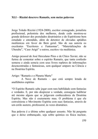 270
XLI – Rizzini descreve Ramatis, sem meias palavras
Jorge Toledo Rizzini (1924-2008), escritor consagrado, jornalista
profissional, polemista dos melhores, desde cedo mostrou-se
grande defensor dos postulados doutrinários e do Espiritismo bem
estudado e entendido, além de detentor de elevadas aptidões
mediúnicas em favor do Bem geral. São de sua autoria os
excelentes ―Escritores e Fantasmas‖, ―Materializações de
Uberaba‖, ―Caso Arigó‖ e outros, escritos via mediúnica.
Amigo pessoal de José Herculano Pires e de Chico Xavier, não se
furtou de comentar sobre o espírito Ramatis, que tanta confusão
semeou e ainda semeia com seus livros repletos de informações
desencontradas e fantasiosas, sem qualquer amparo na Ciência e
na Doutrina Espírita.
Artigo: ―Ramatis e o Planeta Marte‖
A Nave de Ramatis – que está sempre lotada de
analfabetos espíritas
―O Espírito Ramatis sabe jogar com rara habilidade com fantasias
e verdades. E, por não desprezar a verdade, conseguiu ludibriar
até mesmo alguns que se julgavam conhecedores da Doutrina
Espírita. Mas não é exatamente mau. O problema é que ele
convulsiona o Movimento Espírita com suas fantasias, através de
um estilo austero, professoral, às vezes dramático.
Sua palavra é a última sobre qualquer assunto. Não há pergunta
que o deixe embaraçado, seja sobre química ou física nuclear,
 