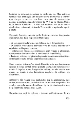 271
botânica ou astronomia, pintura ou medicina, etc. Mas, entre os
temas de sua predileção um há que o deixa enternecido e sobre o
qual chegou a escrever um livro com mais de quatrocentas
páginas e que tem o sugestivo título de ―A Vida no Planeta Marte
(e os Discos Voadores)‖. A obra foi publicada em 1956, mas é
atualíssima, pois os cientistas da Terra estão pesquisando aquele
planeta.
Enquanto Ramatis, com seu estilo doutoral, com sua imaginação
indomável, nos diz a respeito de Marte que:
- Já tem, aproximadamente, um bilhão e meio de habitantes;
- O Espírito reencarnante marciano vive no casulo materno sob
condições análogas às terrenas;
- Estamos em relação aos marcianos, com relação à eletrônica,
quatrocentos anos atrasados, e, moralmente, um milênio;
- Todos os sistemas religiosos do planeta são reencarnacionistas e
entram em contato com os Espíritos desencarnados.
Estas e outras informações são de Ramatis, autor que fascinou os
leitores e os fez sonhar com o planeta Marte. Sua capacidade de
narrar é singular, e sua imaginação ardente, se não supera pelo
menos se iguala a dos fantásticos criadores de estórias em
quadrinhos.
Impossível não realçar essas qualidades, que lhe granjearam, logo
ao ser publicado o seu primeiro livro, os aplausos do público em
geral e, particularmente, de milhares de espiritistas incautos, que
nele viram uma sumidade do Além.
Ramatis é um espírito enfermo – trata-se, evidentemente, de um
 