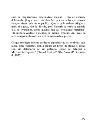 272
caso de megalomania, enfermidade mental. E não de maldade
deliberada, já que suas mistificações, por estranho que pareça,
sempre visam enlevar o público. Que a enfermidade atingiu o
mais alto grau, não há dúvida, pois Ramatis se comove quando
fala do Evangelho, como quando fala da ‗civilização marciana‘.
Ele mistura verdade e mentira na mesma emoção. Ao invés de
recriminações, Ramatis merece compreensão e preces.
Os que merecem mesmo cuidados especiais são os ‗espíritas‘ que
ainda estão radiantes com a leitura de livros de Ramatis. Esses
sim são detentores de um potencial capaz de deturpar o
Movimento Espírita.‖ (―Jornal Espírita‖, São Paulo-SP, fevereiro
de 1977).
 