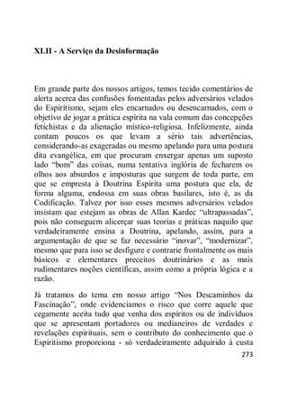 273
XLII - A Serviço da Desinformação
Em grande parte dos nossos artigos, temos tecido comentários de
alerta acerca das confusões fomentadas pelos adversários velados
do Espiritismo, sejam eles encarnados ou desencarnados, com o
objetivo de jogar a prática espírita na vala comum das concepções
fetichistas e da alienação místico-religiosa. Infelizmente, ainda
contam poucos os que levam a sério tais advertências,
considerando-as exageradas ou mesmo apelando para uma postura
dita evangélica, em que procuram enxergar apenas um suposto
lado ―bom‖ das coisas, numa tentativa inglória de fecharem os
olhos aos absurdos e imposturas que surgem de toda parte, em
que se empresta à Doutrina Espírita uma postura que ela, de
forma alguma, endossa em suas obras basilares, isto é, as da
Codificação. Talvez por isso esses mesmos adversários velados
insistam que estejam as obras de Allan Kardec ―ultrapassadas‖,
pois não conseguem alicerçar suas teorias e práticas naquilo que
verdadeiramente ensina a Doutrina, apelando, assim, para a
argumentação de que se faz necessário ―inovar‖, ―modernizar‖,
mesmo que para isso se desfigure e contrarie frontalmente os mais
básicos e elementares preceitos doutrinários e as mais
rudimentares noções científicas, assim como a própria lógica e a
razão.
Já tratamos do tema em nosso artigo ―Nos Descaminhos da
Fascinação‖, onde evidenciamos o risco que corre aquele que
cegamente aceita tudo que venha dos espíritos ou de indivíduos
que se apresentam portadores ou medianeiros de verdades e
revelações espirituais, sem o contributo do conhecimento que o
Espiritismo proporciona - só verdadeiramente adquirido à custa
 