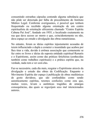 276
consumindo estranhas cápsulas contendo alguma substância que
não pôde ser detectada por falha de procedimento do Instituto
Médico Legal. Conforme averiguamos, é possível que tenham
frequentado ou recebido alguma orientação de um centro
espiritualista de orientação africanista chamado ―Centro Espírita
Cabana Pai José‖, fundado em 1935, e localizado exatamente na
rua que dava acesso ao morro e que, coincidentemente ou não,
dava espaço ao estudo e divulgação das obras ramatisianas.
No entanto, foram as ideias espíritas injustamente acusadas de
terem influenciado a dupla a cometer a insanidade que acabou por
lhes tirar a vida, devido à errônea associação que comumente se
faz entre os livros e ideias da suposta entidade espiritual Ramatis
e o Espiritismo, assim como das práticas fetichistas (conhecidas
também como trabalhos espirituais) e a prática espírita que, na
verdade, nada tem a ver com elas.
Faz-se necessário, cada dia mais, resgatar o Espiritismo através da
divulgação e estudo das obras da Codificação. Enquanto o
Movimento Espírita der espaço à publicação de obras mediúnicas
de gosto duvidoso, que são confundidas como sendo
autenticamente espíritas, teremos confusões como esta que,
muitas vezes, levam a autênticas tragédias de amargas
consequências, das quais se regozijam seus mal intencionados
autores.
 