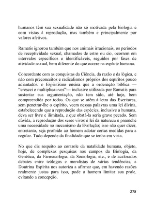 278
humanos têm sua sexualidade não só motivada pela biologia e
com vistas à reprodução, mas também e principalmente por
valores afetivos.
Ramatis ignorou também que nos animais irracionais, os períodos
de receptividade sexual, chamados de estro ou cio, ocorrem em
intervalos específicos e identificáveis, seguidos por fases de
atividade sexual, bem diferente do que ocorre na espécie humana.
Concordante com as conquistas da Ciência, da razão e da lógica, e
não com preconceitos e radicalismos próprios dos espíritos pouco
adiantados, o Espiritismo ensina que a ordenação bíblica —
―crescei e multiplicai-vos‖— inclusive utilizada por Ramatis para
sustentar sua argumentação, não tem sido, até hoje, bem
compreendida por todos. Os que se atêm à letra das Escrituras,
sem penetrar-lhe o espírito, veem nessas palavras uma lei divina,
estabelecendo que a reprodução das espécies, inclusive a humana,
deva ser livre e ilimitada, e que obstá-la seria grave pecado. Sem
dúvida, a reprodução dos seres vivos é lei da natureza e preenche
uma necessidade no mecanismo da Evolução; isso não quer dizer,
entretanto, seja proibido ao homem adotar certas medidas para a
regular. Tudo depende da finalidade que se tenha em vista.
No que diz respeito ao controle da natalidade humana, objeto,
hoje, de complexas pesquisas nos campos da Biologia, da
Genética, da Farmacologia, da Sociologia, etc., e de acalorados
debates entre teólogos e moralistas de várias tendências, a
Doutrina Espírita nos autoriza a afirmar que, em havendo razões
realmente justas para isso, pode o homem limitar sua prole,
evitando a concepção.
 