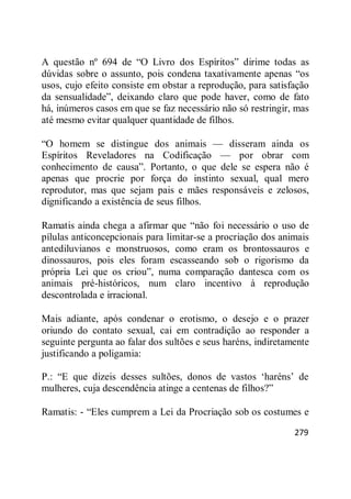 279
A questão nº 694 de ―O Livro dos Espíritos‖ dirime todas as
dúvidas sobre o assunto, pois condena taxativamente apenas ―os
usos, cujo efeito consiste em obstar a reprodução, para satisfação
da sensualidade‖, deixando claro que pode haver, como de fato
há, inúmeros casos em que se faz necessário não só restringir, mas
até mesmo evitar qualquer quantidade de filhos.
―O homem se distingue dos animais — disseram ainda os
Espíritos Reveladores na Codificação — por obrar com
conhecimento de causa‖. Portanto, o que dele se espera não é
apenas que procrie por força do instinto sexual, qual mero
reprodutor, mas que sejam pais e mães responsáveis e zelosos,
dignificando a existência de seus filhos.
Ramatis ainda chega a afirmar que ―não foi necessário o uso de
pílulas anticoncepcionais para limitar-se a procriação dos animais
antediluvianos e monstruosos, como eram os brontossauros e
dinossauros, pois eles foram escasseando sob o rigorismo da
própria Lei que os criou‖, numa comparação dantesca com os
animais pré-históricos, num claro incentivo à reprodução
descontrolada e irracional.
Mais adiante, após condenar o erotismo, o desejo e o prazer
oriundo do contato sexual, cai em contradição ao responder a
seguinte pergunta ao falar dos sultões e seus haréns, indiretamente
justificando a poligamia:
P.: ―E que dizeis desses sultões, donos de vastos ‗haréns‘ de
mulheres, cuja descendência atinge a centenas de filhos?‖
Ramatis: - ―Eles cumprem a Lei da Procriação sob os costumes e
 