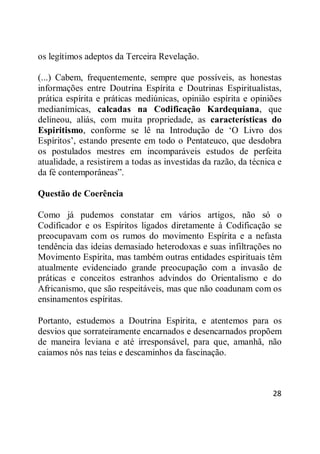 28
os legítimos adeptos da Terceira Revelação.
(...) Cabem, frequentemente, sempre que possíveis, as honestas
informações entre Doutrina Espírita e Doutrinas Espiritualistas,
prática espírita e práticas mediúnicas, opinião espírita e opiniões
medianímicas, calcadas na Codificação Kardequiana, que
delineou, aliás, com muita propriedade, as características do
Espiritismo, conforme se lê na Introdução de ‗O Livro dos
Espíritos‘, estando presente em todo o Pentateuco, que desdobra
os postulados mestres em incomparáveis estudos de perfeita
atualidade, a resistirem a todas as investidas da razão, da técnica e
da fé contemporâneas‖.
Questão de Coerência
Como já pudemos constatar em vários artigos, não só o
Codificador e os Espíritos ligados diretamente à Codificação se
preocupavam com os rumos do movimento Espírita e a nefasta
tendência das ideias demasiado heterodoxas e suas infiltrações no
Movimento Espírita, mas também outras entidades espirituais têm
atualmente evidenciado grande preocupação com a invasão de
práticas e conceitos estranhos advindos do Orientalismo e do
Africanismo, que são respeitáveis, mas que não coadunam com os
ensinamentos espíritas.
Portanto, estudemos a Doutrina Espírita, e atentemos para os
desvios que sorrateiramente encarnados e desencarnados propõem
de maneira leviana e até irresponsável, para que, amanhã, não
caiamos nós nas teias e descaminhos da fascinação.
 