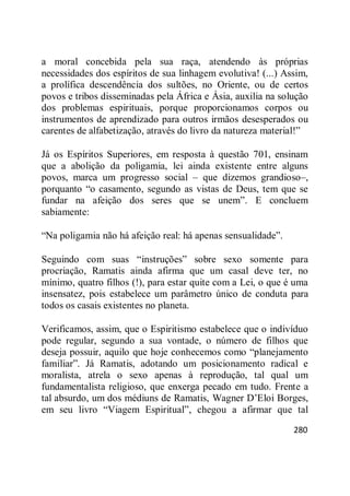 280
a moral concebida pela sua raça, atendendo às próprias
necessidades dos espíritos de sua linhagem evolutiva! (...) Assim,
a prolífica descendência dos sultões, no Oriente, ou de certos
povos e tribos disseminadas pela África e Ásia, auxilia na solução
dos problemas espirituais, porque proporcionamos corpos ou
instrumentos de aprendizado para outros irmãos desesperados ou
carentes de alfabetização, através do livro da natureza material!‖
Já os Espíritos Superiores, em resposta à questão 701, ensinam
que a abolição da poligamia, lei ainda existente entre alguns
povos, marca um progresso social – que dizemos grandioso–,
porquanto ―o casamento, segundo as vistas de Deus, tem que se
fundar na afeição dos seres que se unem‖. E concluem
sabiamente:
―Na poligamia não há afeição real: há apenas sensualidade‖.
Seguindo com suas ―instruções‖ sobre sexo somente para
procriação, Ramatis ainda afirma que um casal deve ter, no
mínimo, quatro filhos (!), para estar quite com a Lei, o que é uma
insensatez, pois estabelece um parâmetro único de conduta para
todos os casais existentes no planeta.
Verificamos, assim, que o Espiritismo estabelece que o indivíduo
pode regular, segundo a sua vontade, o número de filhos que
deseja possuir, aquilo que hoje conhecemos como ―planejamento
familiar‖. Já Ramatis, adotando um posicionamento radical e
moralista, atrela o sexo apenas à reprodução, tal qual um
fundamentalista religioso, que enxerga pecado em tudo. Frente a
tal absurdo, um dos médiuns de Ramatis, Wagner D‘Eloi Borges,
em seu livro ―Viagem Espiritual‖, chegou a afirmar que tal
 