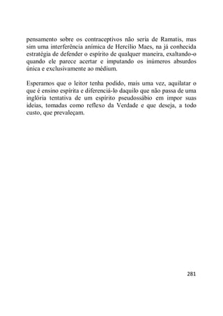 281
pensamento sobre os contraceptivos não seria de Ramatis, mas
sim uma interferência anímica de Hercílio Maes, na já conhecida
estratégia de defender o espírito de qualquer maneira, exaltando-o
quando ele parece acertar e imputando os inúmeros absurdos
única e exclusivamente ao médium.
Esperamos que o leitor tenha podido, mais uma vez, aquilatar o
que é ensino espírita e diferenciá-lo daquilo que não passa de uma
inglória tentativa de um espírito pseudossábio em impor suas
ideias, tomadas como reflexo da Verdade e que deseja, a todo
custo, que prevaleçam.
 
