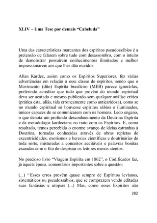 282
XLIV – Uma Tese por demais “Cabeluda”
Uma das características marcantes dos espíritos pseudossábios é a
pretensão de falarem sobre tudo com desassombro, com o intuito
de demonstrar possuírem conhecimentos ilimitados e melhor
impressionarem aos que lhes dão ouvidos.
Allan Kardec, assim como os Espíritos Superiores, fez várias
advertências em relação a essa classe de espíritos, sendo que o
Movimento (dito) Espírita brasileiro (MEB) parece ignorá-las,
preferindo acreditar que tudo que provém do mundo espiritual
deva ser acatado e mesmo publicado sem qualquer análise crítica
(prática esta, aliás, tida erroneamente como anticaridosa), como se
no mundo espiritual só houvesse espíritos sábios e iluminados,
únicos capazes de se comunicarem com os homens. Ledo engano,
o que denota um profundo desconhecimento da Doutrina Espírita
e da metodologia kardeciana no trato com os Espíritos. E, como
resultado, temos percebido o enorme avanço de ideias estranhas à
Doutrina, tornadas conhecidas através de obras repletas de
excentricidades, exotismos e heresias científicas e doutrinárias de
toda sorte, misturadas a conceitos aceitáveis e palavras bonitas
exaradas com o fito de despistar os leitores menos atentos.
No precioso livro ―Viagem Espírita em 1862‖, o Codificador faz,
já àquela época, comentários importantes sobre a questão:
(...) ― Esses erros provêm quase sempre de Espíritos levianos,
sistemáticos ou pseudossábios, que se comprazem vendo editadas
suas fantasias e utopias (...) Mas, como esses Espíritos não
 